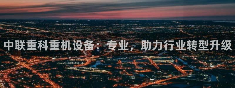辉达娱乐可靠：中联重科重机设备：专业，助力行业转型升级