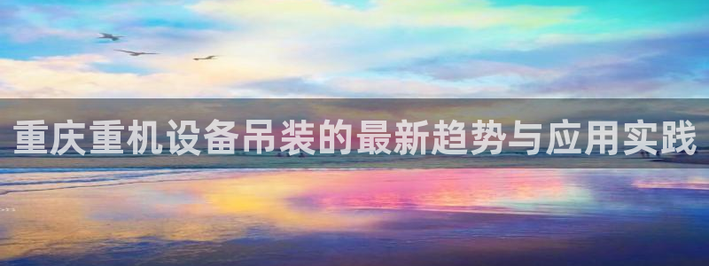 菲律宾辉达娱乐：重庆重机设备吊装的最新趋势与应用实践