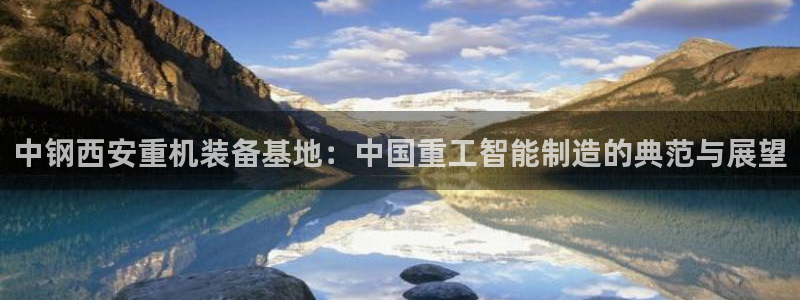 辉达娱乐可靠：中钢西安重机装备基地：中国重工智能制造的典范与